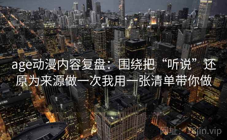 age动漫内容复盘：围绕把“听说”还原为来源做一次我用一张清单带你做